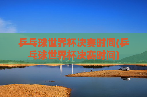 乒乓球世界杯决赛时间(乒乓球世界杯决赛时间)