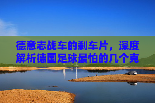 德意志战车的刹车片,深度解析德国足球最怕的几个克星国家