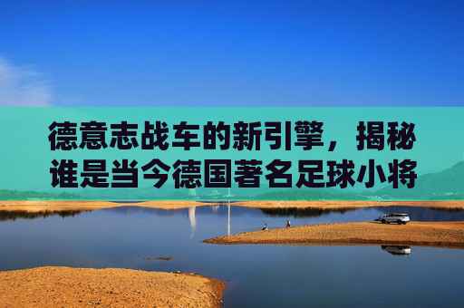 德意志战车的新引擎,揭秘谁是当今德国著名足球小将