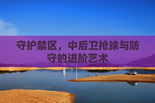 守护禁区，中后卫抢球与防守的进阶艺术