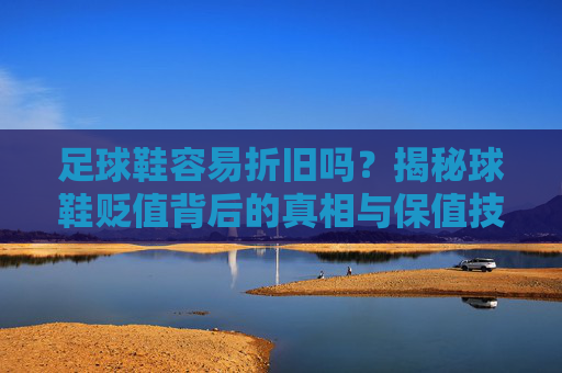 足球鞋容易折旧吗？揭秘球鞋贬值背后的真相与保值技巧
