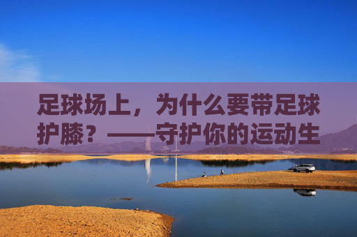足球场上,为什么要带足球护膝?——守护你的运动生命线