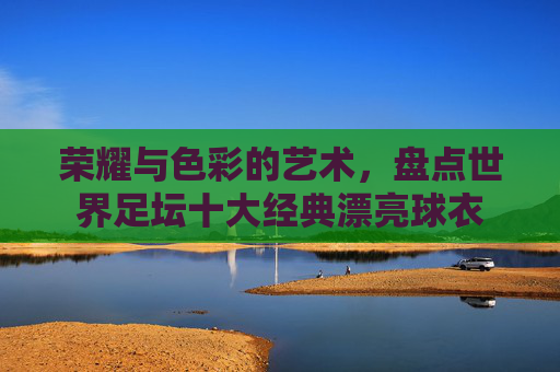 荣耀与色彩的艺术,盘点世界足坛十大经典漂亮球衣