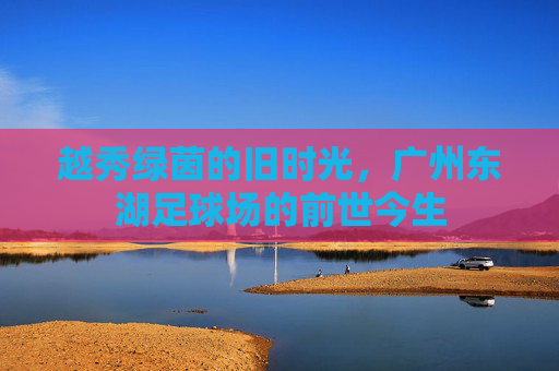 越秀绿茵的旧时光，广州东湖足球场的前世今生