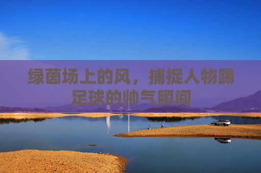 绿茵场上的风，捕捉人物踢足球的帅气瞬间