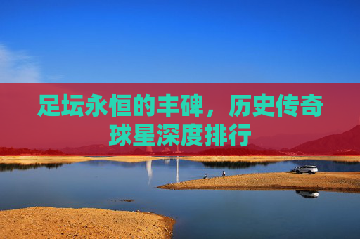 足坛永恒的丰碑，历史传奇球星深度排行