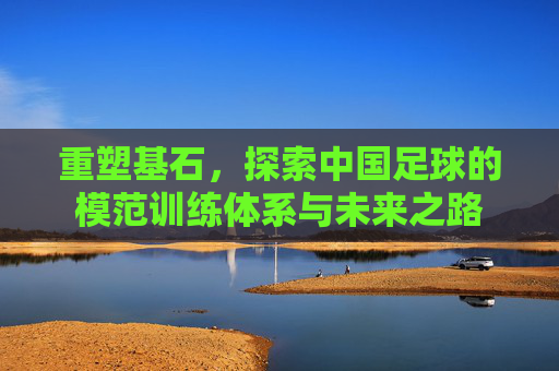 重塑基石,探索中国足球的模范训练体系与未来之路