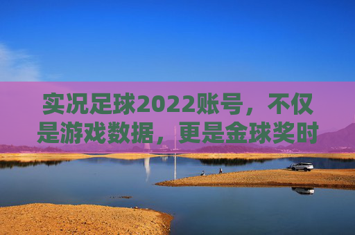 实况足球2022账号,不仅是游戏数据,更是金球奖时代的数字收藏品