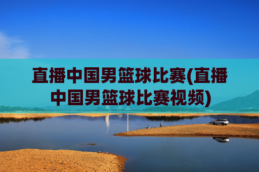 直播中国男篮球比赛(直播中国男篮球比赛视频)