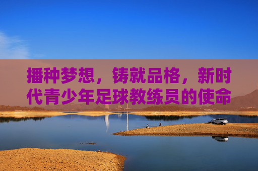 播种梦想,铸就品格,新时代青少年足球教练员的使命与担当