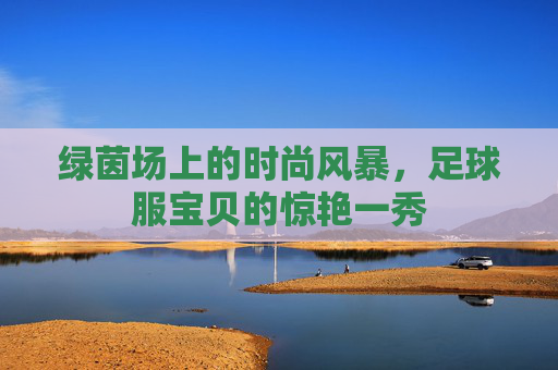 绿茵场上的时尚风暴，足球服宝贝的惊艳一秀