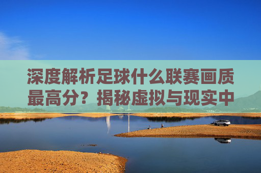 深度解析足球什么联赛画质最高分？揭秘虚拟与现实中的视觉盛宴
