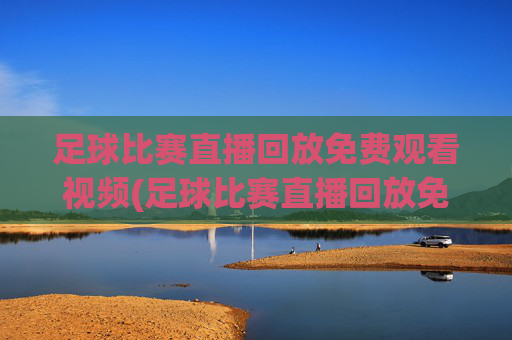 足球比赛直播回放免费观看视频(足球比赛直播回放免费观看视频下载)