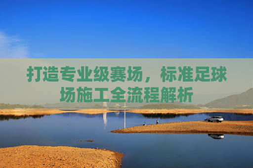 打造专业级赛场，标准足球场施工全流程解析