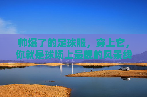 帅爆了的足球服,穿上它,你就是球场上最靓的风景线