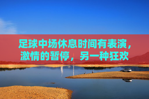 足球中场休息时间有表演，激情的暂停，另一种狂欢