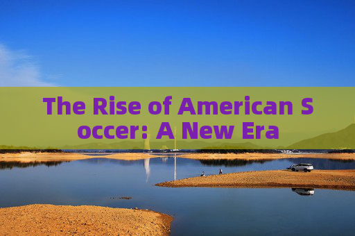 The Rise of American Soccer: A New Era