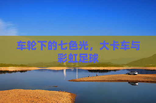 车轮下的七色光,大卡车与彩虹足球