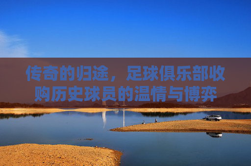 传奇的归途，足球俱乐部收购历史球员的温情与博弈