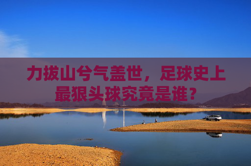力拔山兮气盖世，足球史上最狠头球究竟是谁？