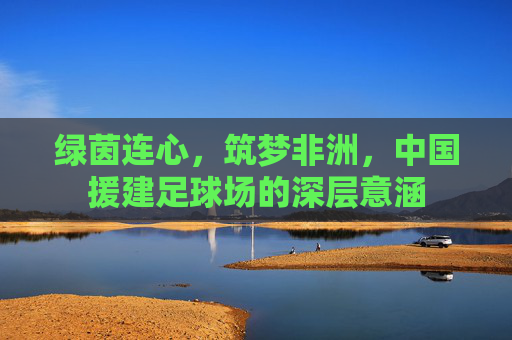 绿茵连心,筑梦非洲,中国援建足球场的深层意涵