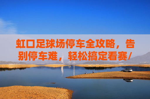 虹口足球场停车全攻略，告别停车难，轻松搞定看赛/演唱会行程