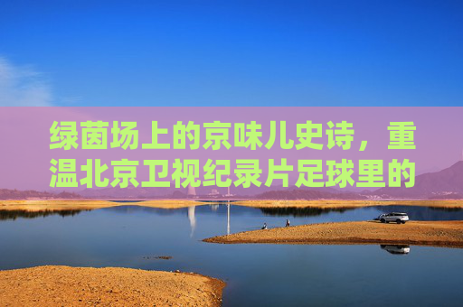 绿茵场上的京味儿史诗，重温北京卫视纪录片足球里的热血与柔情