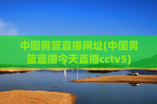 中国男篮直播网址(中国男篮直播今天直播cctv5)