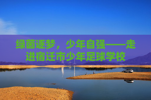 绿茵逐梦,少年自强——走进宿迁市少年足球学校