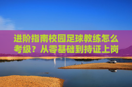 进阶指南校园足球教练怎么考级?从零基础到持证上岗的全方位解析
