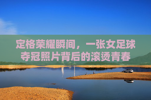 定格荣耀瞬间，一张女足球夺冠照片背后的滚烫青春