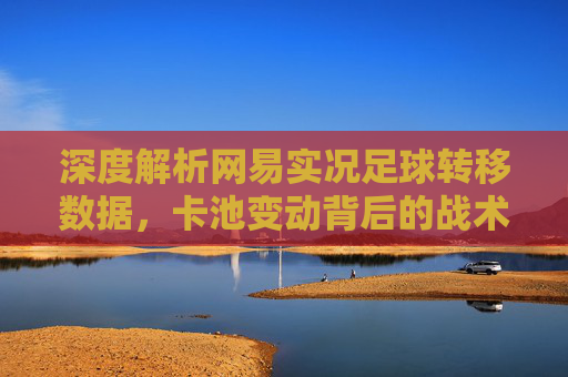 深度解析网易实况足球转移数据，卡池变动背后的战术博弈与球员价值重估