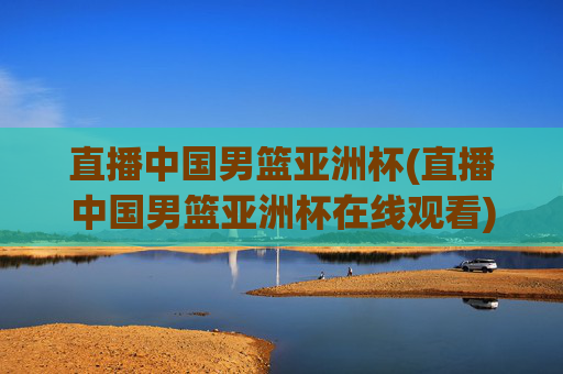 直播中国男篮亚洲杯(直播中国男篮亚洲杯在线观看)