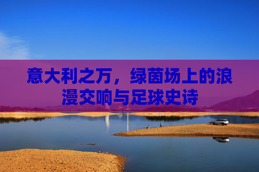 意大利之万，绿茵场上的浪漫交响与足球史诗