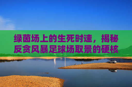 绿茵场上的生死时速，揭秘反贪风暴足球场取景的硬核瞬间
