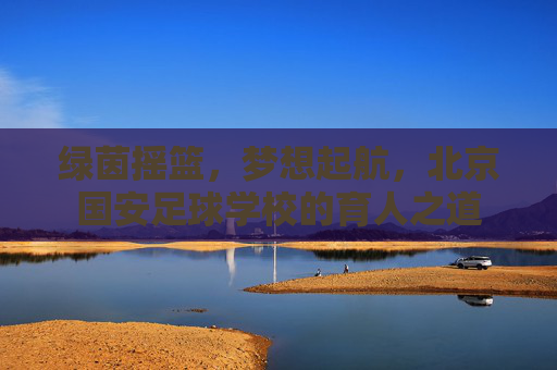 绿茵摇篮，梦想起航，北京国安足球学校的育人之道