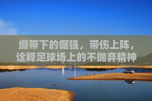 绷带下的倔强，带伤上阵，诠释足球场上的不抛弃精神