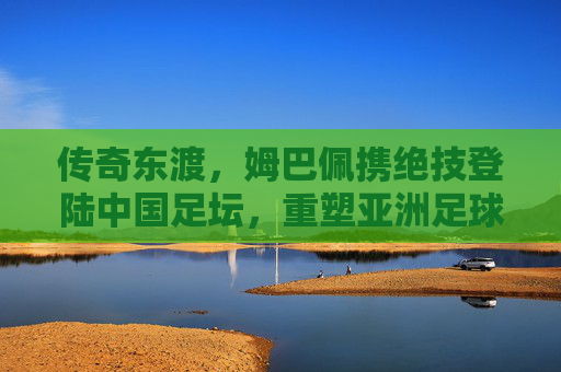 传奇东渡，姆巴佩携绝技登陆中国足坛，重塑亚洲足球格局