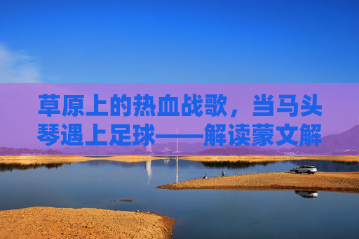 草原上的热血战歌，当马头琴遇上足球——解读蒙文解说足球比赛