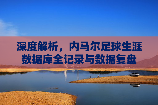 深度解析,内马尔足球生涯数据库全记录与数据复盘