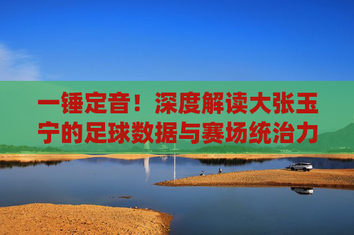 一锤定音！深度解读大张玉宁的足球数据与赛场统治力