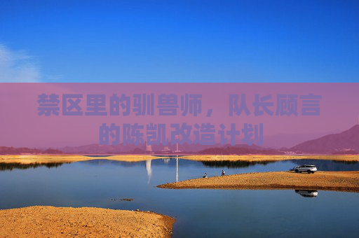 禁区里的驯兽师,队长顾言的陈凯改造计划