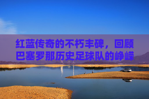红蓝传奇的不朽丰碑，回顾巴塞罗那历史足球队的峥嵘岁月