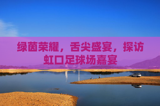 绿茵荣耀，舌尖盛宴，探访虹口足球场嘉宴