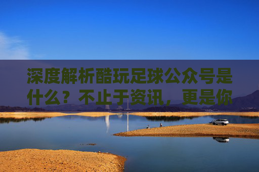 深度解析酷玩足球公众号是什么？不止于资讯，更是你的足球深度伙伴