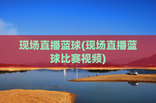 现场直播蓝球(现场直播蓝球比赛视频)