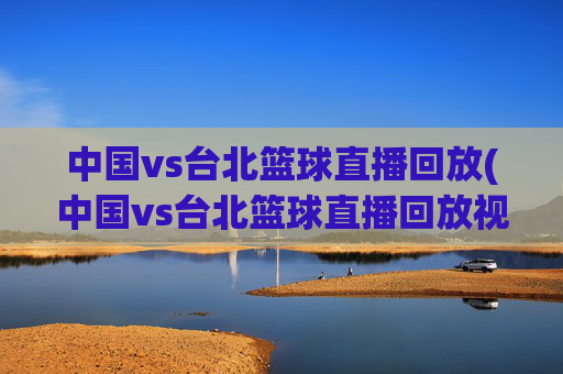 中国vs台北篮球直播回放(中国vs台北篮球直播回放视频)