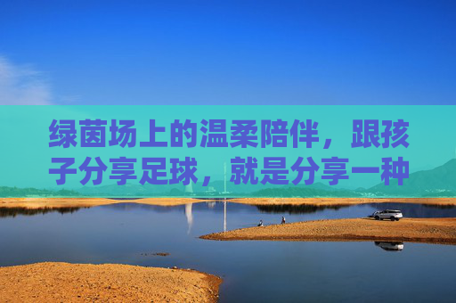 绿茵场上的温柔陪伴,跟孩子分享足球,就是分享一种热爱