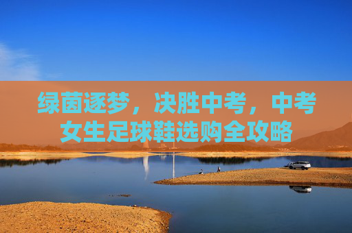 绿茵逐梦，决胜中考，中考女生足球鞋选购全攻略