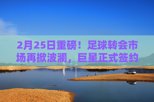 2月25日重磅！足球转会市场再掀波澜，巨星正式签约新东家